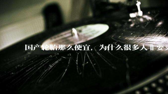 国产轮胎那么便宜，为什么很多人非要买高价的国外轮胎？?