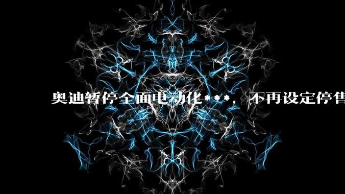 奥迪暂停全面电动化***，不再设定停售燃油车时间表，此前沃尔沃、奔驰也调整全面电动化***，如何解读？